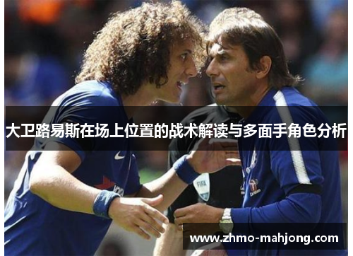 大卫路易斯在场上位置的战术解读与多面手角色分析 大卫路易斯在场上位置的战术解读与多面手角色分析