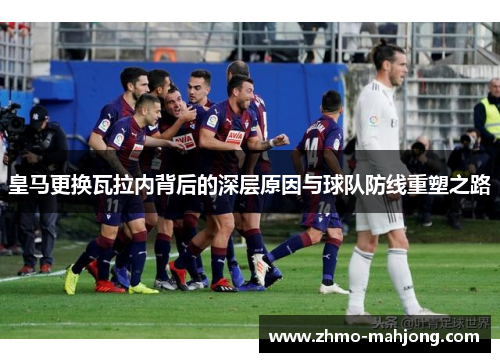 皇马更换瓦拉内背后的深层原因与球队防线重塑之路 皇马更换瓦拉内背后的深层原因与球队防线重塑之路