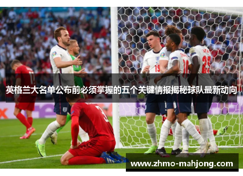 英格兰大名单公布前必须掌握的五个关键情报揭秘球队最新动向