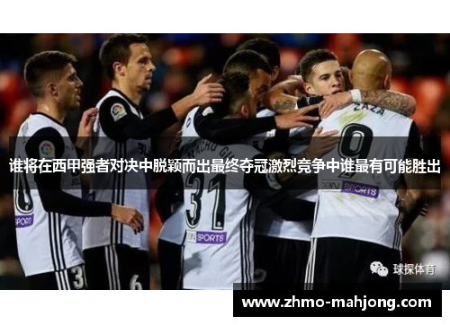谁将在西甲强者对决中脱颖而出最终夺冠激烈竞争中谁最有可能胜出