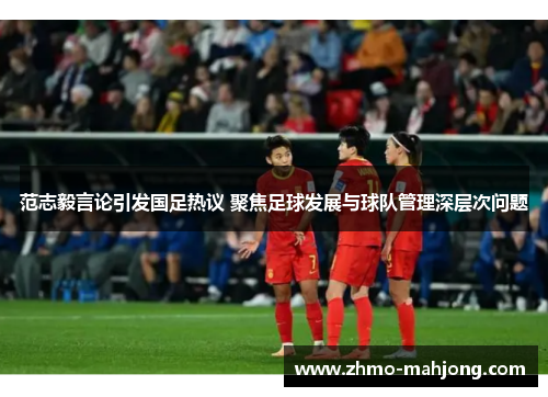 范志毅言论引发国足热议 聚焦足球发展与球队管理深层次问题 范志毅言论引发国足热议 聚焦足球发展与球队管理深层次问题