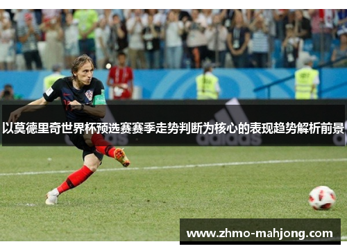 以莫德里奇世界杯预选赛赛季走势判断为核心的表现趋势解析前景