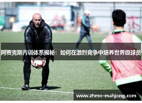 阿贾克斯青训体系揭秘:如何在激烈竞争中培养世界级球员 阿贾克斯青训体系揭秘:如何在激烈竞争中培养世界级球员