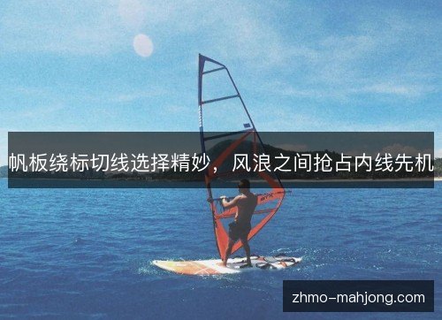 帆板绕标切线选择精妙,风浪之间抢占内线先机 帆板绕标切线选择精妙,风浪之间抢占内线先机
